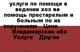 услуги по помощи в ведении хоз-ва, помощь престарелым и больным по их поручениям › Цена ­ 8 000 - Владимирская обл. Услуги » Другие   